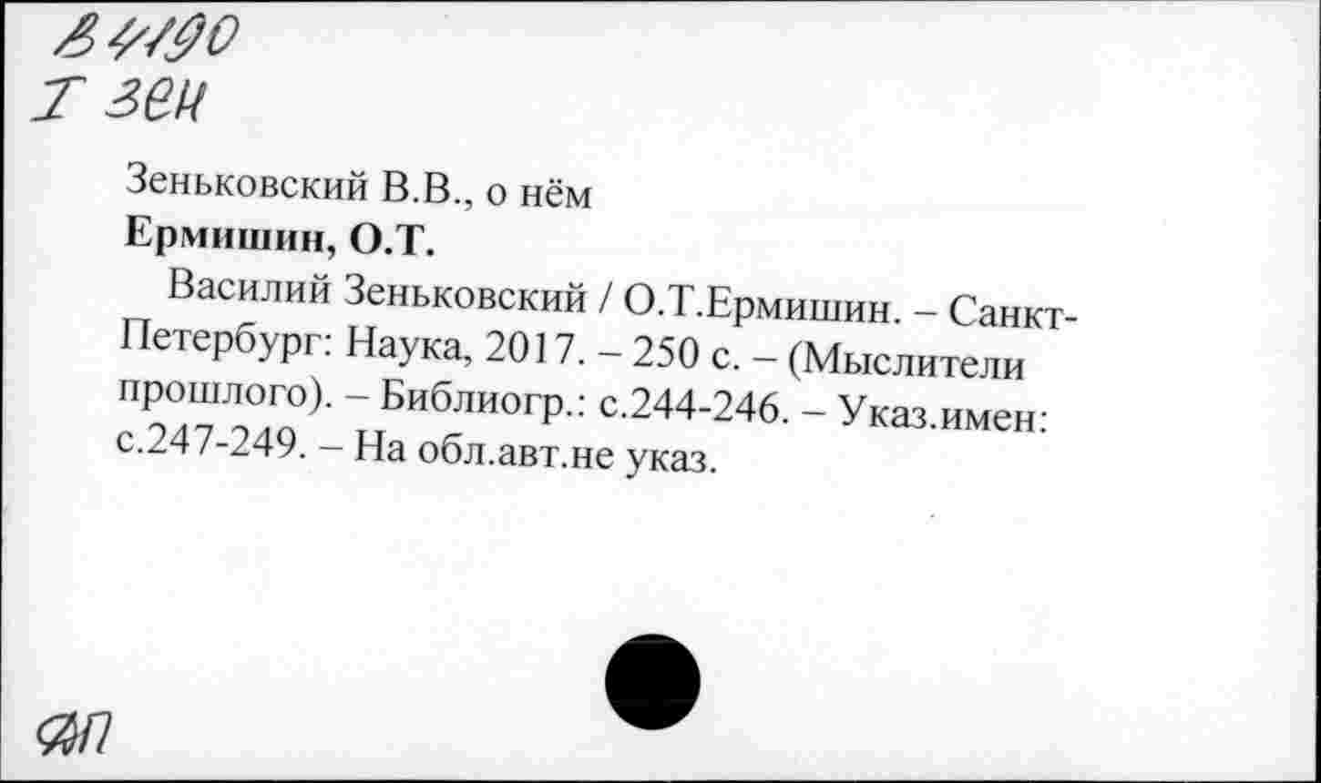 ﻿т зеи
Зеньковский В.В., о нём
Ермишин, О.Т.
Василий Зеньковский / О.Т.Ермишин. - Санкт-Петербург: Наука, 2017. - 250 с. - (Мыслители прошлого). - Библиогр.: с.244-246. - Указ.имен: с.247-249. - На обл.авт.не указ.
0/7